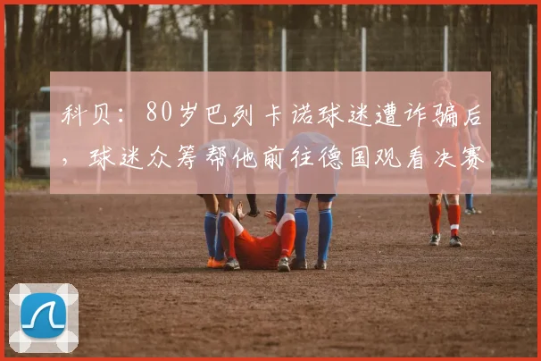 科贝：80岁巴列卡诺球迷遭诈骗后，球迷众筹帮他前往德国观看决赛