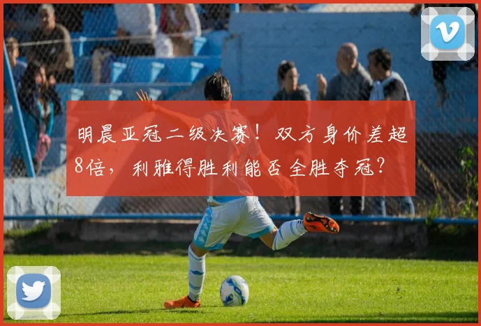 明晨亚冠二级决赛！双方身价差超8倍，利雅得胜利能否全胜夺冠？