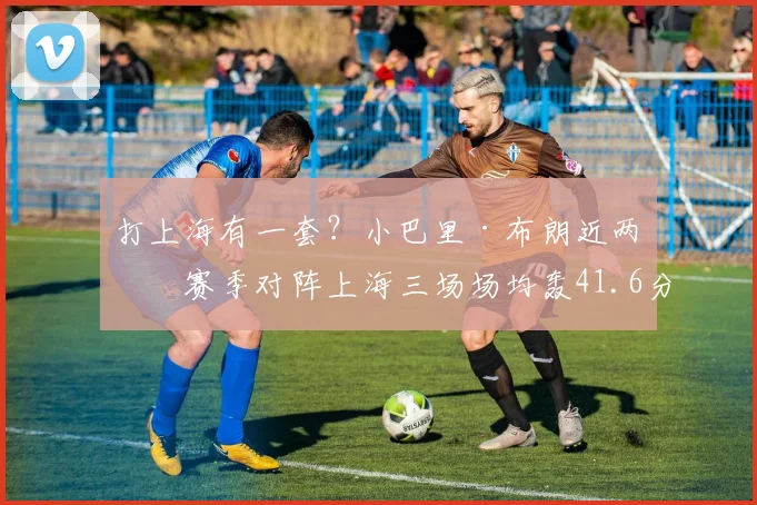 打上海有一套？小巴里·布朗近两个赛季对阵上海三场场均轰41.6分